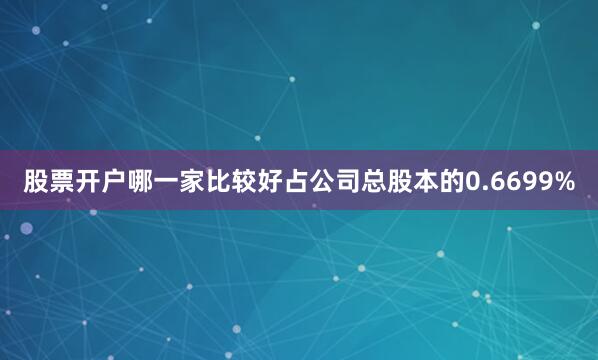 股票开户哪一家比较好占公司总股本的0.6699%