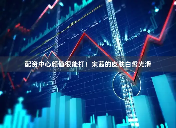 配资中心颜值很能打！宋茜的皮肤白皙光滑