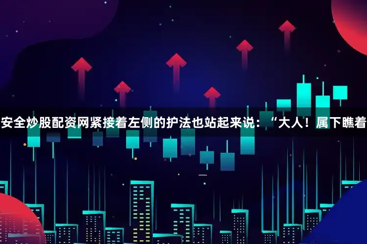 安全炒股配资网紧接着左侧的护法也站起来说：“大人！属下瞧着