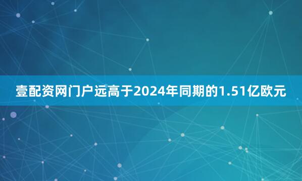 壹配资网门户远高于2024年同期的1.51亿欧元