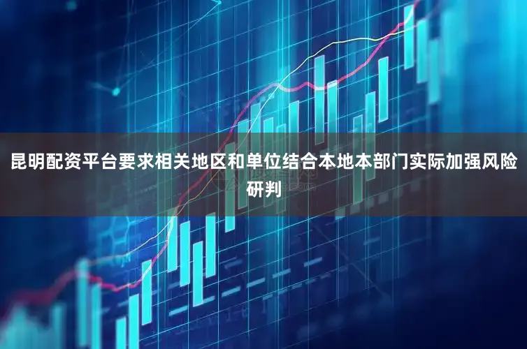 昆明配资平台要求相关地区和单位结合本地本部门实际加强风险研判