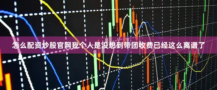 怎么配资炒股官网我个人是没想到带团收费已经这么离谱了